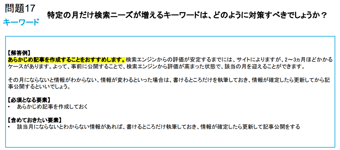 【解答例】 あらかじめ記事を作成することをおすすめします。検索エンジンからの評価が安定するまでには、サイトによりますが、2～3ヵ月ほどかかる ケースがあります。よって、事前に公開することで、検索エンジンから評価が高まった状態で、該当の月を迎えることができます。 その月にならないと情報がわからない、情報が変わるといった場合は、書けるところだけを執筆しておき、情報が確定したら更新してから記 事公開するといいでしょう。 【必須となる要素】 • あらかじめ記事を作成しておく 【含めておきたい要素】 • 該当月にならないとわからない情報があれば、書けるところだけ執筆しておき、情報が確定したら更新して記事公開をする