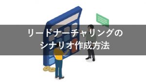 リードナーチャリングのシナリオはなぜ必要？作成方法と具体例を解説