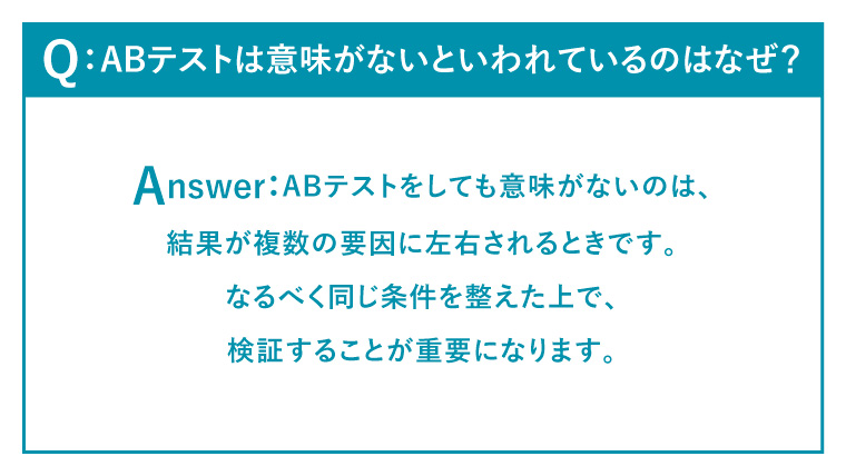 Q：ABテストは意味がないといわれているのはなぜ？
Answer：
ABテストをしても意味がないのは、結果が複数の要因に左右されるときです。
なるべく同じ条件を整えた上で、検証することが重要になります。