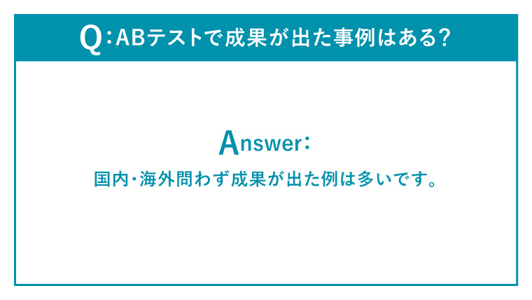 Q：ABテストで成果が出た事例はある？
Answer：
国内・海外問わず成果が出た例は多いです。