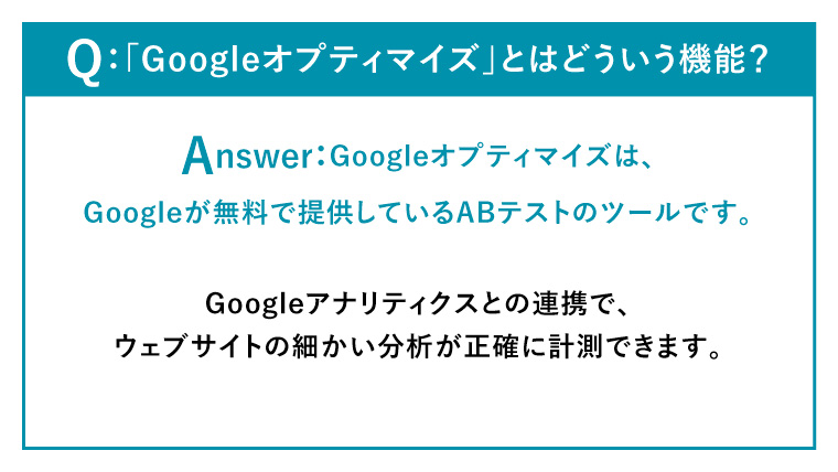 Q：「Googleオプティマイズ」とはどういう機能？
Answer：
Googleオプティマイズは、Googleが無料で提供しているABテストのツールです。
Googleアナリティクスとの連携で、ウェブサイトの細かい分析が正確に計測できます。