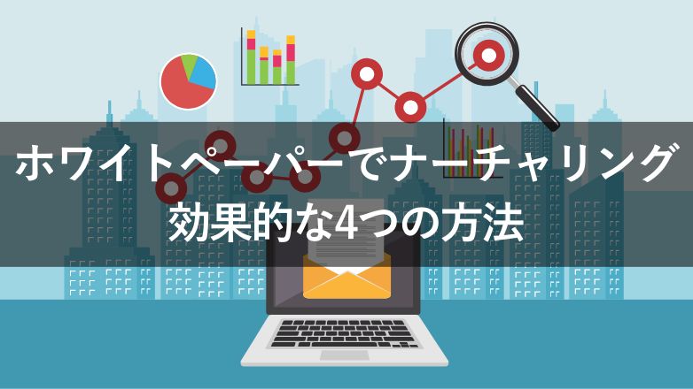 ホワイトペーパーをナーチャリングに活用する4つの方法！適した種類も解説