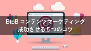 BtoB企業にコンテンツマーケティングが必要な理由と成功させる5つのコツ