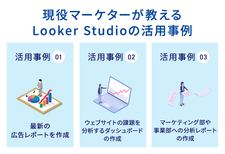 【現役マーケターが教えるLooker Studioの活用事例】
活用事例1　最新の広告レポートを作成、活用事例2　ウェブサイトの課題を分析するダッシュボードの作成、活用事例3　マーケティング部や事業部への分析レポートの作成