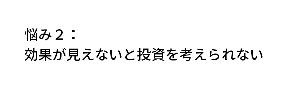 悩み2：効果が見えないと投資を考えられない